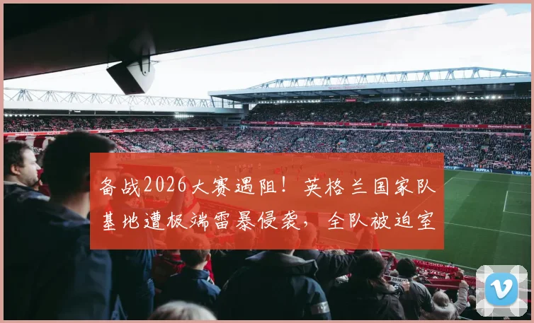 备战2026大赛遇阻！英格兰国家队基地遭极端雷暴侵袭，全队被迫室内避险训练计划全面打乱