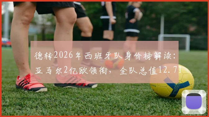德转2026年西班牙队身价榜解读：亚马尔2亿欧领衔，全队总值12.71亿欧元的阵容构成与看点