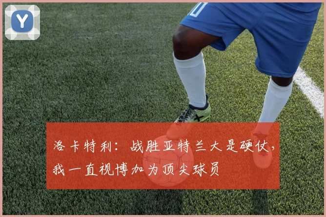 洛卡特利:战胜亚特兰大是硬仗,我一直视博加为顶尖球员