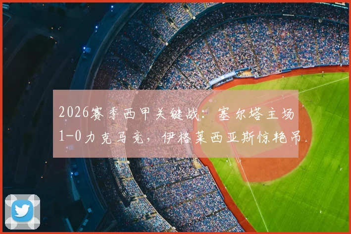 2026赛季西甲关键战：塞尔塔主场1-0力克马竞，伊格莱西亚斯惊艳吊射一锤定音，马竞锋无力问题再次暴露