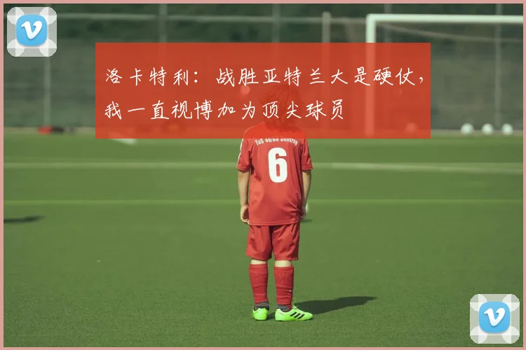 洛卡特利：战胜亚特兰大是硬仗，我一直视博加为顶尖球员