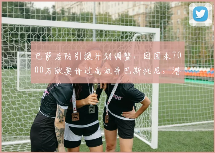 巴萨后防引援计划调整，因国米7000万欧要价过高放弃巴斯托尼，潜在替代目标浮现