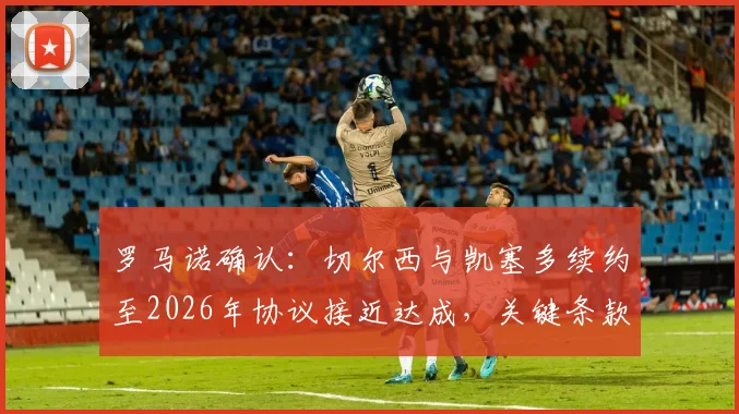 罗马诺确认：切尔西与凯塞多续约至2026年协议接近达成，关键条款曝光及转会市场影响分析