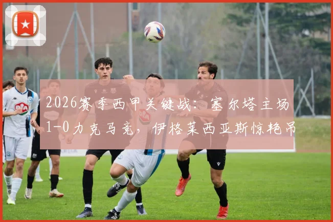 2026赛季西甲关键战：塞尔塔主场1-0力克马竞，伊格莱西亚斯惊艳吊射一锤定音，马竞锋无力问题再次暴露