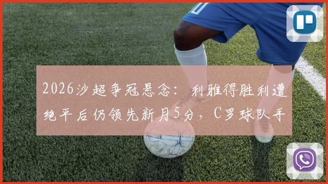 2026沙超争冠悬念：利雅得胜利遭绝平后仍领先新月5分，C罗球队手握主动权深度解析