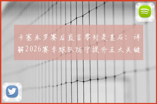 卡塞米罗赛后直言零封是基石:详解2026赛季球队防守提升五大关键点与未来展望
