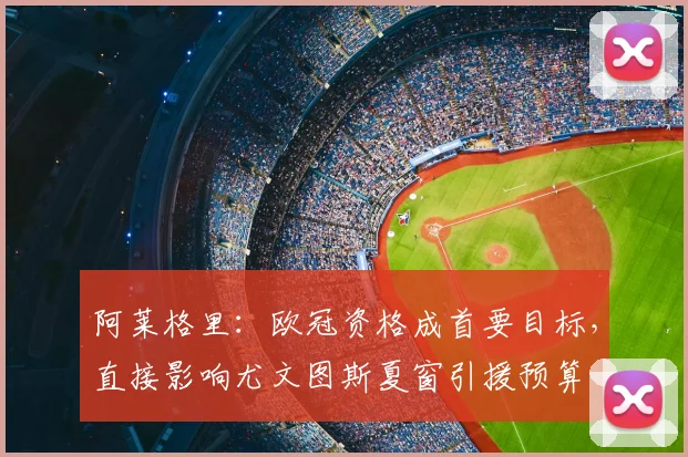 阿莱格里：欧冠资格成首要目标，直接影响尤文图斯夏窗引援预算