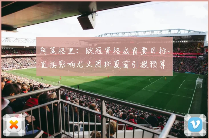 阿莱格里：欧冠资格成首要目标，直接影响尤文图斯夏窗引援预算