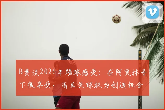 B费谈2026年踢球感受：在阿莫林手下很享受，高丢失球权为创造机会的代价