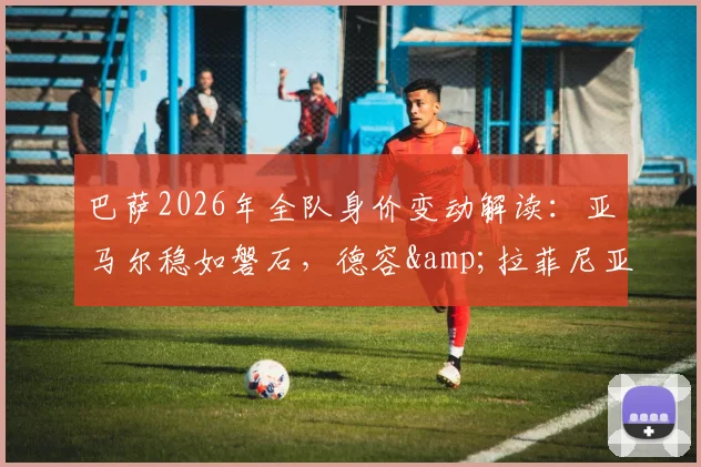 巴萨2026年全队身价变动解读：亚马尔稳如磐石，德容&amp;拉菲尼亚身价为何骤跌1000万欧？