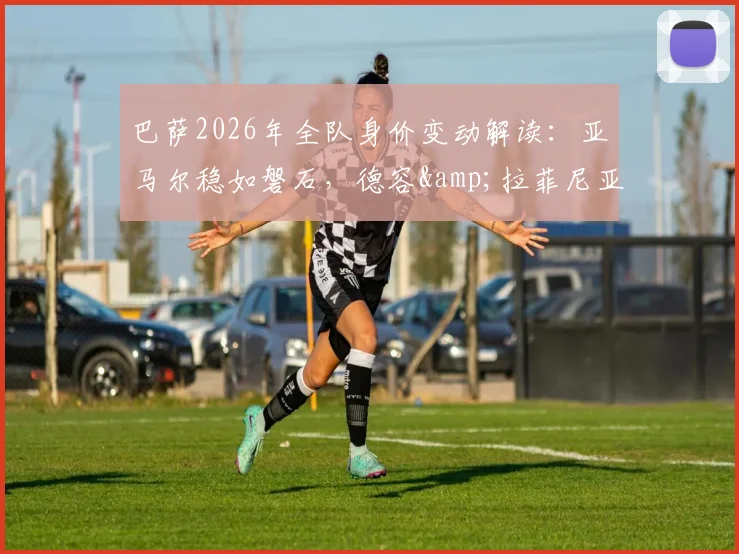 巴萨2026年全队身价变动解读：亚马尔稳如磐石，德容&拉菲尼亚身价为何骤跌1000万欧？