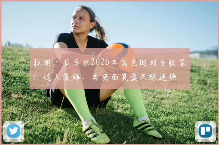 拉明·亚马尔2026年高光时刻全收录：过人集锦、名场面复盘及球迷热议反应一览，附热门表情包素材