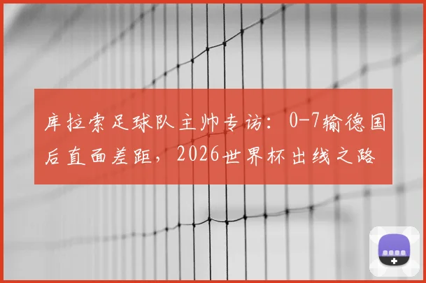 库拉索足球队主帅专访：0-7输德国后直面差距，2026世界杯出线之路还剩几步？详解库拉索足球实力与前景