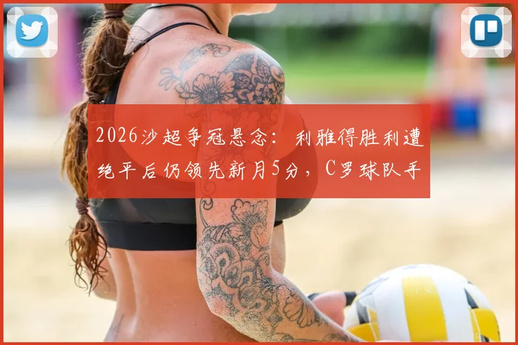 2026沙超争冠悬念:利雅得胜利遭绝平后仍领先新月5分,C罗球队手握主动权深度解析