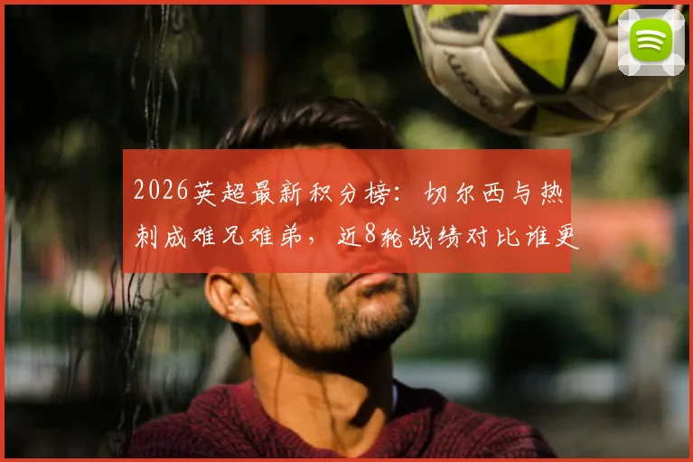 2026英超最新积分榜：切尔西与热刺成难兄难弟，近8轮战绩对比谁更惨淡？球迷热议两大豪门低迷原因