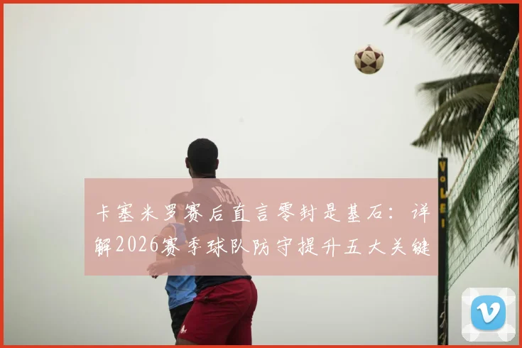 卡塞米罗赛后直言零封是基石：详解2026赛季球队防守提升五大关键点与未来展望
