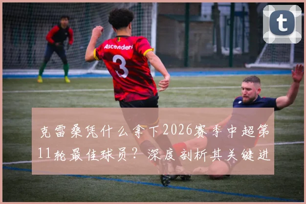 克雷桑凭什么拿下2026赛季中超第11轮最佳球员？深度剖析其关键进球与对山东泰山队的战术价值