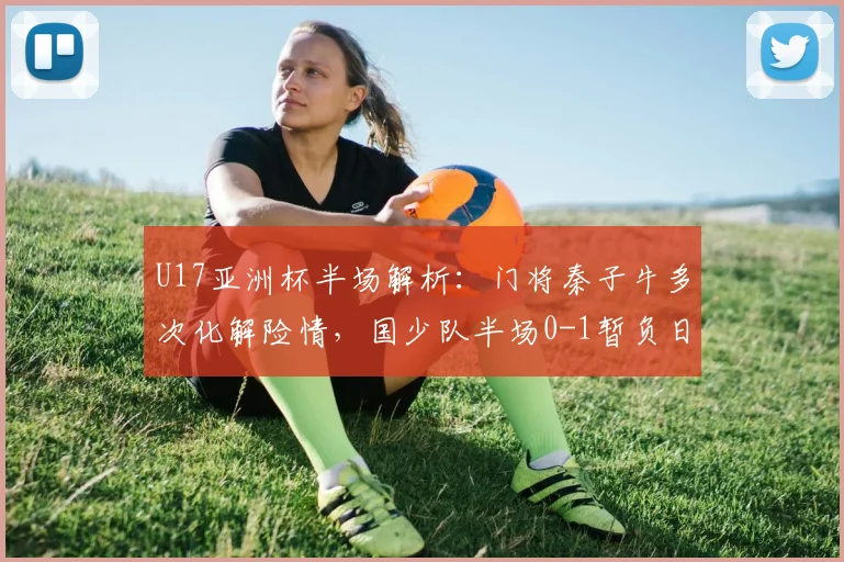 U17亚洲杯半场解析:门将秦子牛多次化解险情,国少队半场0-1暂负日本U17