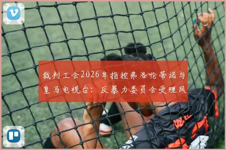 裁判工会2026年指控弗洛伦蒂诺与皇马电视台：反暴力委员会受理风波背后，皇马舆论战的得与失