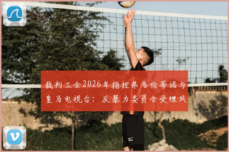 裁判工会2026年指控弗洛伦蒂诺与皇马电视台：反暴力委员会受理风波背后，皇马舆论战的得与失